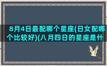 8月4日最配哪个星座(日女配哪个比较好)(八月四日的星座是什么)