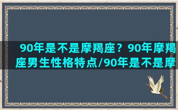 90年是不是摩羯座？90年摩羯座男生性格特点/90年是不是摩羯座？90年摩羯座男生性格特点-我的网站