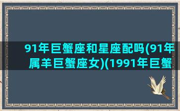 91年巨蟹座和星座配吗(91年属羊巨蟹座女)(1991年巨蟹男命运)