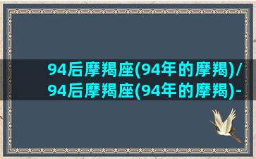 94后摩羯座(94年的摩羯)/94后摩羯座(94年的摩羯)-我的网站(94年摩羯座属什么)