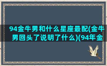 94金牛男和什么星座最配(金牛男回头了说明了什么)(94年金牛座男婚姻)