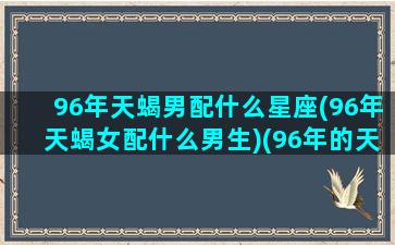 96年天蝎男配什么星座(96年天蝎女配什么男生)(96年的天蝎座女生)