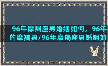 96年摩羯座男婚姻如何，96年的摩羯男/96年摩羯座男婚姻如何，96年的摩羯男-我的网站