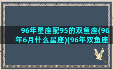 96年星座配95的双鱼座(96年6月什么星座)(96年双鱼座女生性格)