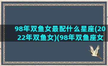 98年双鱼女最配什么星座(2022年双鱼女)(98年双鱼座女明星)