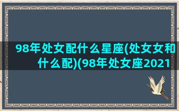 98年处女配什么星座(处女女和什么配)(98年处女座2021年运势)