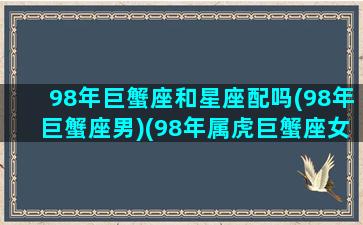 98年巨蟹座和星座配吗(98年巨蟹座男)(98年属虎巨蟹座女生性格)