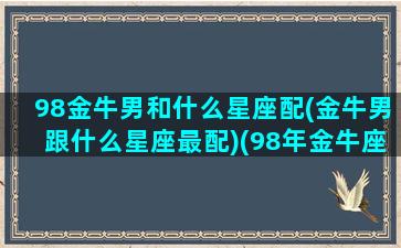 98金牛男和什么星座配(金牛男跟什么星座最配)(98年金牛座是几月份)