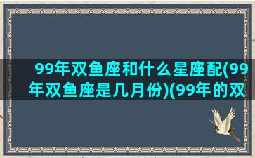 99年双鱼座和什么星座配(99年双鱼座是几月份)(99年的双鱼女)