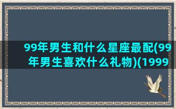 99年男生和什么星座最配(99年男生喜欢什么礼物)(1999年的男孩配什么年的女孩)