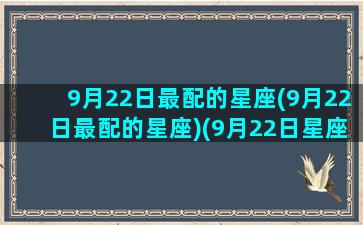 9月22日最配的星座(9月22日最配的星座)(9月22日星座性格分析)