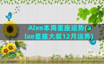 Alxe本周星座运势(alxe星座大叔12月运势)