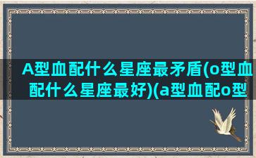 A型血配什么星座最矛盾(o型血配什么星座最好)(a型血配o型血能产生什么样的血型)