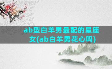 ab型白羊男最配的星座女(ab白羊男花心吗)