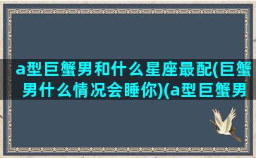 a型巨蟹男和什么星座最配(巨蟹男什么情况会睡你)(a型巨蟹男喜欢什么类型)