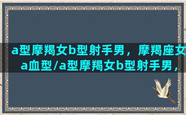 a型摩羯女b型射手男，摩羯座女a血型/a型摩羯女b型射手男，摩羯座女a血型-我的网站