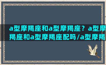 a型摩羯座和a型摩羯座？a型摩羯座和a型摩羯座配吗/a型摩羯座和a型摩羯座？a型摩羯座和a型摩羯座配吗-我的网站