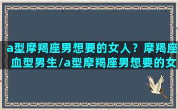 a型摩羯座男想要的女人？摩羯座血型男生/a型摩羯座男想要的女人？摩羯座血型男生-我的网站