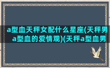 a型血天秤女配什么星座(天秤男a型血的爱情观)(天秤a型血男性格特点)