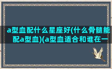 a型血配什么星座好(什么骨髓能配a型血)(a型血适合和谁在一起)