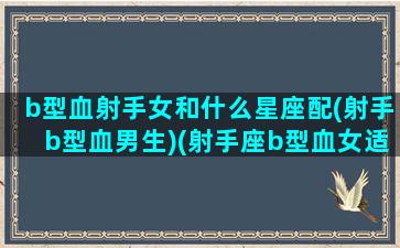 b型血射手女和什么星座配(射手b型血男生)(射手座b型血女适合做什么工作)