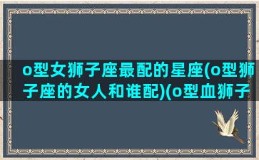 o型女狮子座最配的星座(o型狮子座的女人和谁配)(o型血狮子座的女生性格)