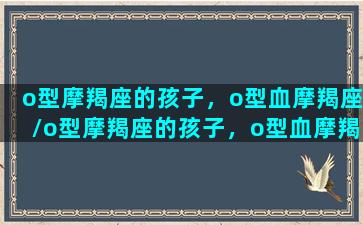 o型摩羯座的孩子，o型血摩羯座/o型摩羯座的孩子，o型血摩羯座-我的网站