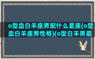 o型血白羊座男配什么星座(o型血白羊座男性格)(o型白羊男最佳配对)