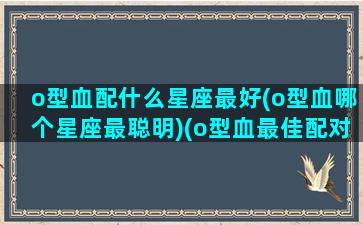 o型血配什么星座最好(o型血哪个星座最聪明)(o型血最佳配对)