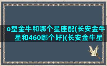 o型金牛和哪个星座配(长安金牛星和460哪个好)(长安金牛星和长安s460)