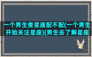 一个男生查星座配不配(一个男生开始关注星座)(男生去了解星座)