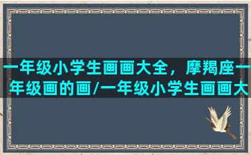 一年级小学生画画大全，摩羯座一年级画的画/一年级小学生画画大全，摩羯座一年级画的画-我的网站