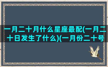 一月二十月什么星座最配(一月二十日发生了什么)(一月份二十号是什么星座)