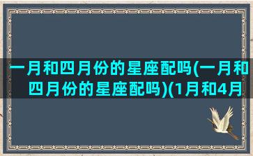 一月和四月份的星座配吗(一月和四月份的星座配吗)(1月和4月分别是什么星座)