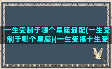 一生受制于哪个星座最配(一生受制于哪个星座)(一生受福十生受福意思)