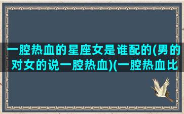 一腔热血的星座女是谁配的(男的对女的说一腔热血)(一腔热血比喻什么生肖)