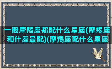 一般摩羯座都配什么星座(摩羯座和什座最配)(摩羯座配什么星座合适)