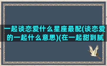 一起谈恋爱什么星座最配(谈恋爱的一起什么意思)(在一起甜到腻的星座配对)