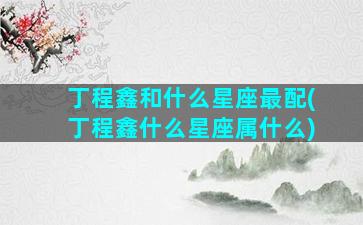 丁程鑫和什么星座最配(丁程鑫什么星座属什么)