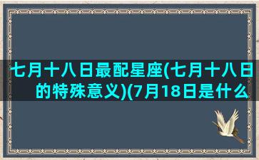 七月十八日最配星座(七月十八日的特殊意义)(7月18日是什么星座)