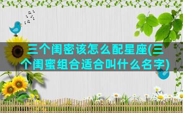 三个闺密该怎么配星座(三个闺蜜组合适合叫什么名字)