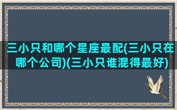 三小只和哪个星座最配(三小只在哪个公司)(三小只谁混得最好)