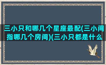 三小只和哪几个星座最配(三小间指哪几个房间)(三小只都是什么星座)