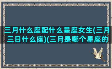 三月什么座配什么星座女生(三月三日什么座)(三月是哪个星座的生日)