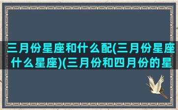 三月份星座和什么配(三月份星座什么星座)(三月份和四月份的星座)