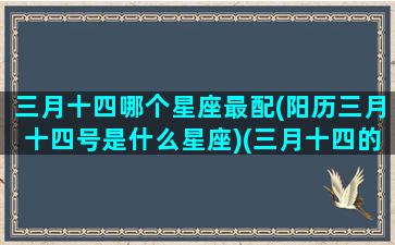 三月十四哪个星座最配(阳历三月十四号是什么星座)(三月十四的星座)