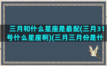 三月和什么星座是最配(三月31号什么星座啊)(三月三月份是什么星座)