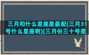 三月和什么星座是最配(三月31号什么星座啊)(三月份三十号是什么星座)