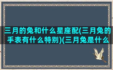 三月的兔和什么星座配(三月兔的手表有什么特别)(三月兔是什么性格)