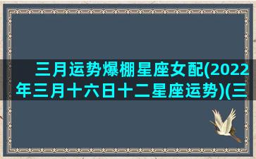 三月运势爆棚星座女配(2022年三月十六日十二星座运势)(三月16星座)